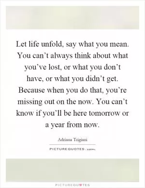 Let life unfold, say what you mean. You can’t always think about what you’ve lost, or what you don’t have, or what you didn’t get. Because when you do that, you’re missing out on the now. You can’t know if you’ll be here tomorrow or a year from now Picture Quote #1