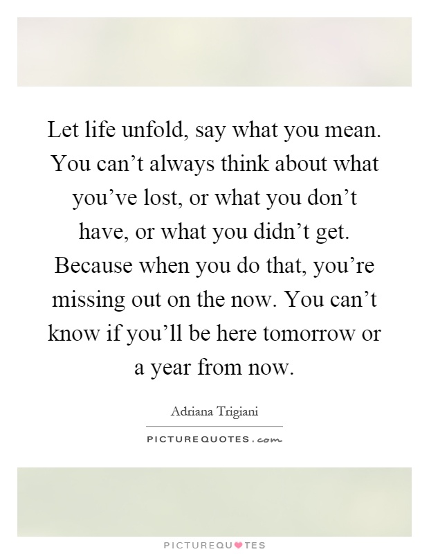 Let life unfold, say what you mean. You can't always think about what you've lost, or what you don't have, or what you didn't get. Because when you do that, you're missing out on the now. You can't know if you'll be here tomorrow or a year from now Picture Quote #1
