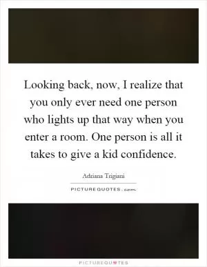 Looking back, now, I realize that you only ever need one person who lights up that way when you enter a room. One person is all it takes to give a kid confidence Picture Quote #1