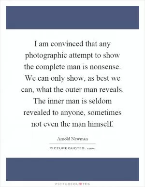 I am convinced that any photographic attempt to show the complete man is nonsense. We can only show, as best we can, what the outer man reveals. The inner man is seldom revealed to anyone, sometimes not even the man himself Picture Quote #1