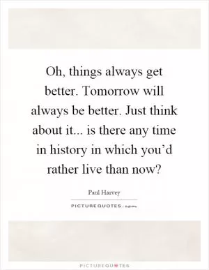 Oh, things always get better. Tomorrow will always be better. Just think about it... is there any time in history in which you’d rather live than now? Picture Quote #1