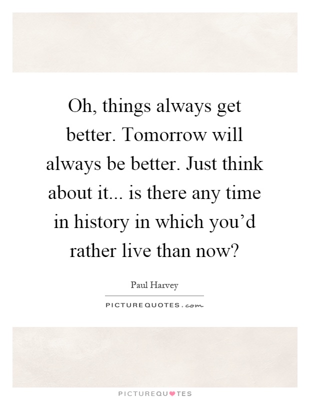 Oh, things always get better. Tomorrow will always be better. Just think about it... is there any time in history in which you'd rather live than now? Picture Quote #1