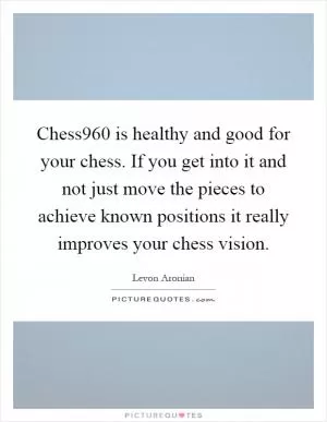 Chess960 is healthy and good for your chess. If you get into it and not just move the pieces to achieve known positions it really improves your chess vision Picture Quote #1