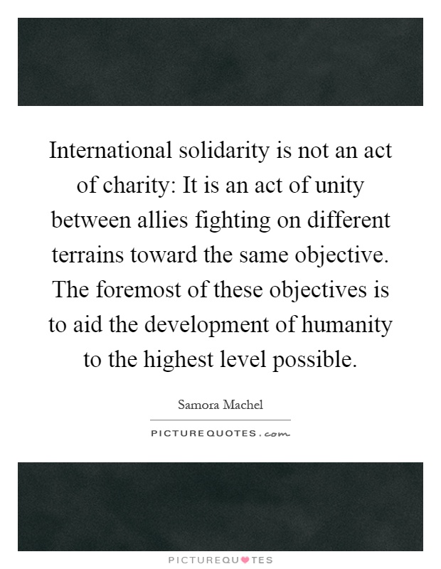International solidarity is not an act of charity: It is an act of unity between allies fighting on different terrains toward the same objective. The foremost of these objectives is to aid the development of humanity to the highest level possible Picture Quote #1