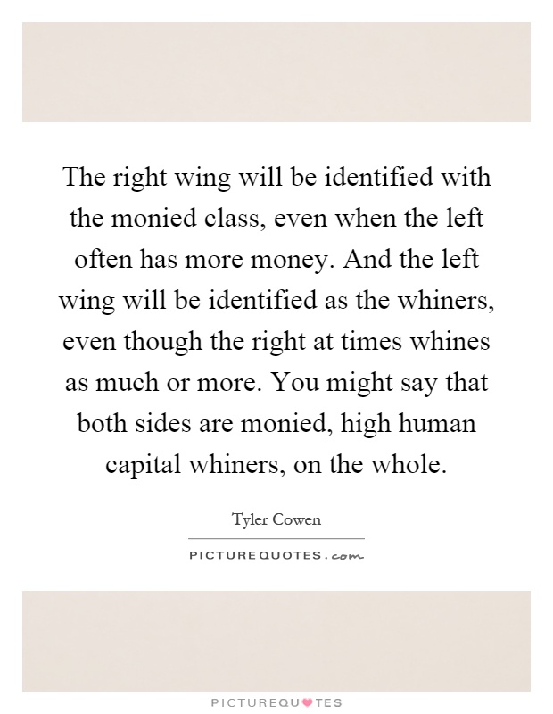The right wing will be identified with the monied class, even when the left often has more money. And the left wing will be identified as the whiners, even though the right at times whines as much or more. You might say that both sides are monied, high human capital whiners, on the whole Picture Quote #1