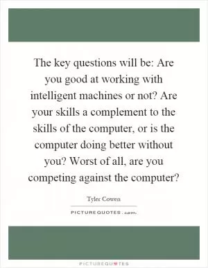 The key questions will be: Are you good at working with intelligent machines or not? Are your skills a complement to the skills of the computer, or is the computer doing better without you? Worst of all, are you competing against the computer? Picture Quote #1