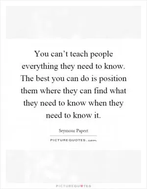 You can’t teach people everything they need to know. The best you can do is position them where they can find what they need to know when they need to know it Picture Quote #1