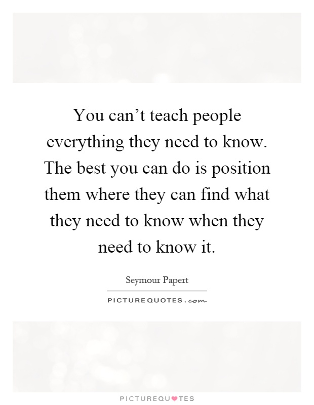 You can't teach people everything they need to know. The best you can do is position them where they can find what they need to know when they need to know it Picture Quote #1