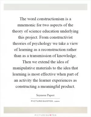 The word constructionism is a mnemonic for two aspects of the theory of science education underlying this project. From constructivist theories of psychology we take a view of learning as a reconstruction rather than as a transmission of knowledge. Then we extend the idea of manipulative materials to the idea that learning is most effective when part of an activity the learner experiences as constructing a meaningful product Picture Quote #1