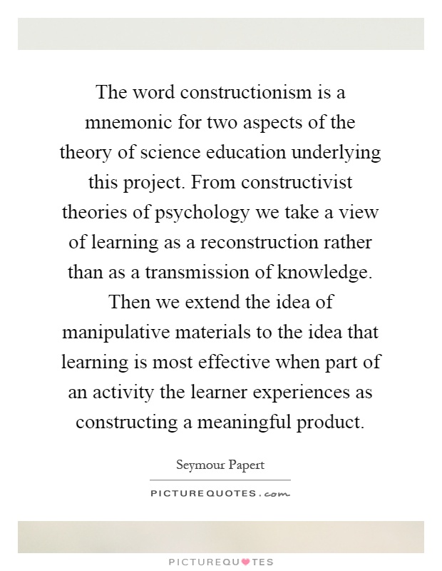 The word constructionism is a mnemonic for two aspects of the theory of science education underlying this project. From constructivist theories of psychology we take a view of learning as a reconstruction rather than as a transmission of knowledge. Then we extend the idea of manipulative materials to the idea that learning is most effective when part of an activity the learner experiences as constructing a meaningful product Picture Quote #1