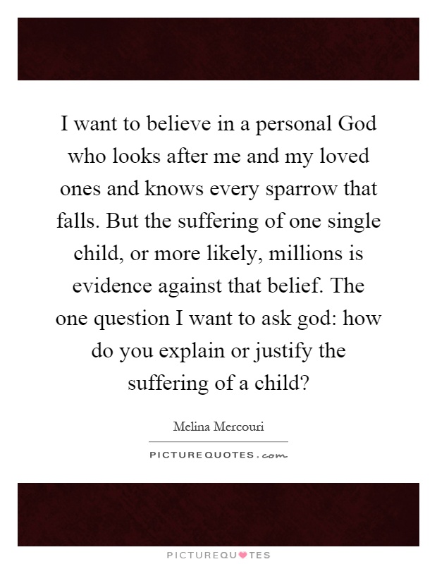 I want to believe in a personal God who looks after me and my loved ones and knows every sparrow that falls. But the suffering of one single child, or more likely, millions is evidence against that belief. The one question I want to ask god: how do you explain or justify the suffering of a child? Picture Quote #1