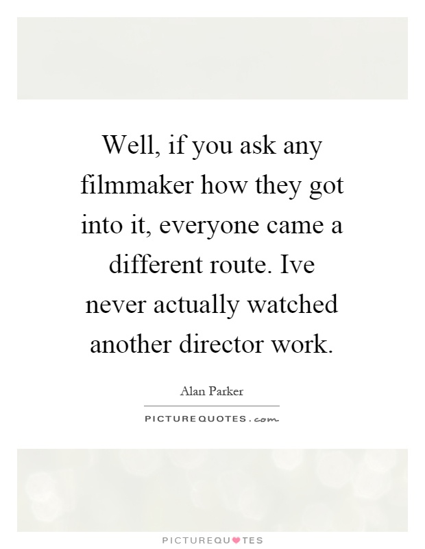 Well, if you ask any filmmaker how they got into it, everyone came a different route. Ive never actually watched another director work Picture Quote #1