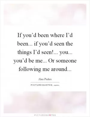 If you’d been where I’d been... if you’d seen the things I’d seen!... you... you’d be me... Or someone following me around Picture Quote #1