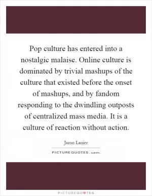 Pop culture has entered into a nostalgic malaise. Online culture is dominated by trivial mashups of the culture that existed before the onset of mashups, and by fandom responding to the dwindling outposts of centralized mass media. It is a culture of reaction without action Picture Quote #1