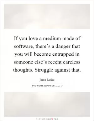 If you love a medium made of software, there’s a danger that you will become entrapped in someone else’s recent careless thoughts. Struggle against that Picture Quote #1