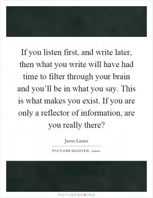If you listen first, and write later, then what you write will have had time to filter through your brain and you’ll be in what you say. This is what makes you exist. If you are only a reflector of information, are you really there? Picture Quote #1