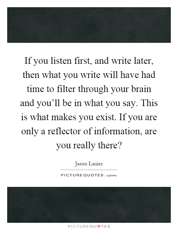 If you listen first, and write later, then what you write will have had time to filter through your brain and you'll be in what you say. This is what makes you exist. If you are only a reflector of information, are you really there? Picture Quote #1