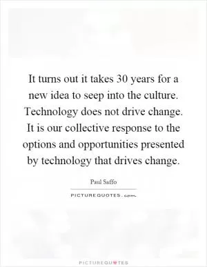 It turns out it takes 30 years for a new idea to seep into the culture. Technology does not drive change. It is our collective response to the options and opportunities presented by technology that drives change Picture Quote #1