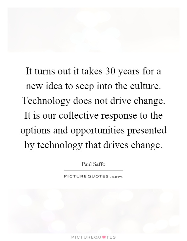 It turns out it takes 30 years for a new idea to seep into the culture. Technology does not drive change. It is our collective response to the options and opportunities presented by technology that drives change Picture Quote #1