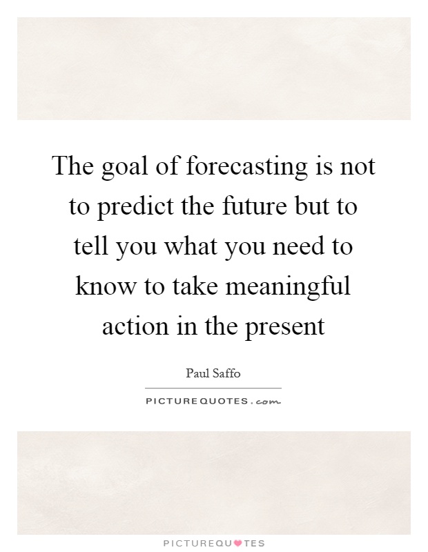 The goal of forecasting is not to predict the future but to tell you what you need to know to take meaningful action in the present Picture Quote #1