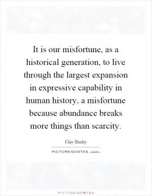 It is our misfortune, as a historical generation, to live through the largest expansion in expressive capability in human history, a misfortune because abundance breaks more things than scarcity Picture Quote #1