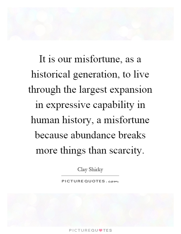 It is our misfortune, as a historical generation, to live through the largest expansion in expressive capability in human history, a misfortune because abundance breaks more things than scarcity Picture Quote #1