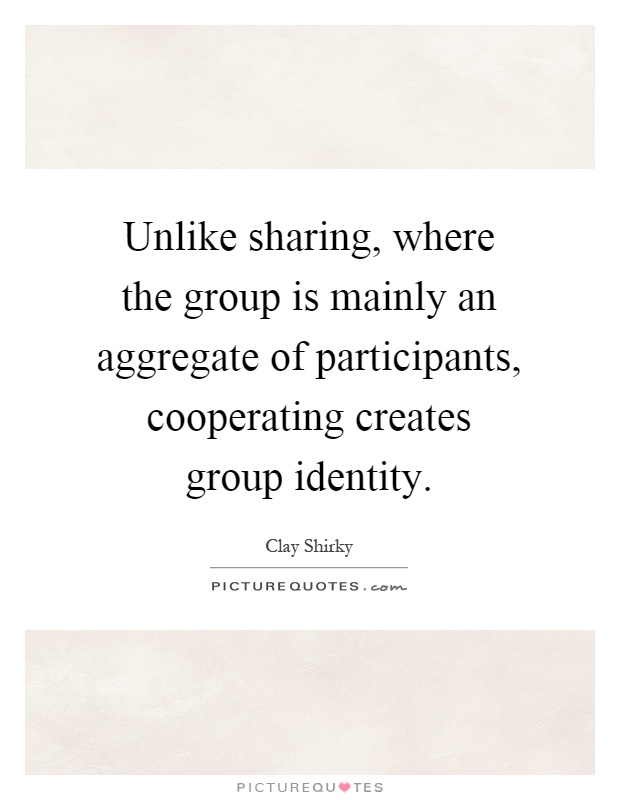 Unlike sharing, where the group is mainly an aggregate of participants, cooperating creates group identity Picture Quote #1