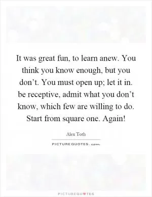 It was great fun, to learn anew. You think you know enough, but you don’t. You must open up; let it in. be receptive, admit what you don’t know, which few are willing to do. Start from square one. Again! Picture Quote #1