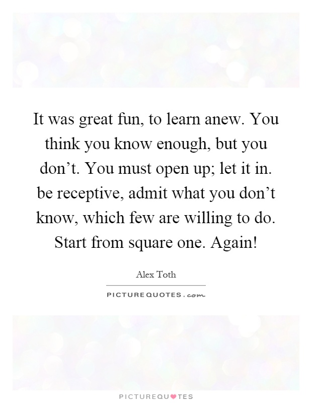 It was great fun, to learn anew. You think you know enough, but you don't. You must open up; let it in. be receptive, admit what you don't know, which few are willing to do. Start from square one. Again! Picture Quote #1
