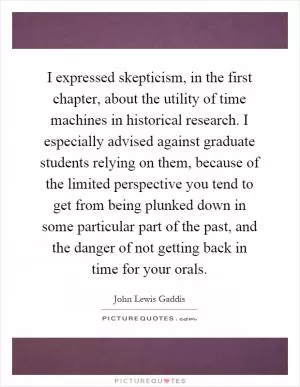 I expressed skepticism, in the first chapter, about the utility of time machines in historical research. I especially advised against graduate students relying on them, because of the limited perspective you tend to get from being plunked down in some particular part of the past, and the danger of not getting back in time for your orals Picture Quote #1
