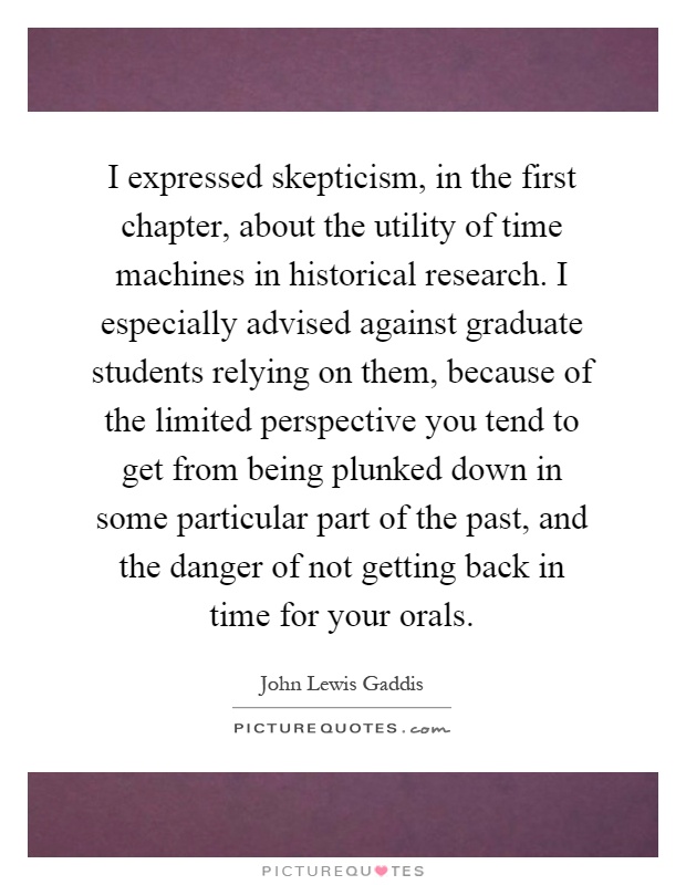 I expressed skepticism, in the first chapter, about the utility of time machines in historical research. I especially advised against graduate students relying on them, because of the limited perspective you tend to get from being plunked down in some particular part of the past, and the danger of not getting back in time for your orals Picture Quote #1