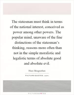 The statesman must think in terms of the national interest, conceived as power among other powers. The popular mind, unaware of the fine distinctions of the statesman’s thinking, reasons more often than not in the simple moralistic and legalistic terms of absolute good and absolute evil Picture Quote #1