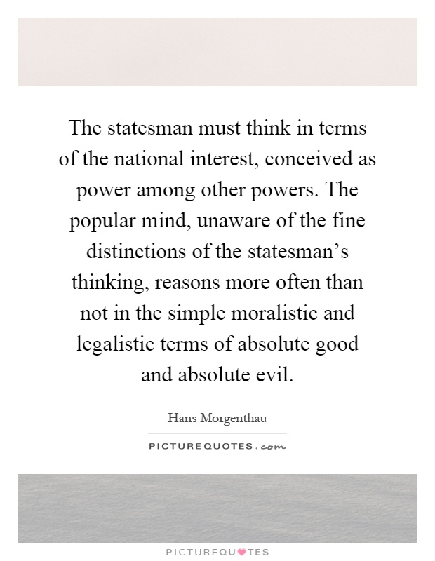 The statesman must think in terms of the national interest, conceived as power among other powers. The popular mind, unaware of the fine distinctions of the statesman's thinking, reasons more often than not in the simple moralistic and legalistic terms of absolute good and absolute evil Picture Quote #1