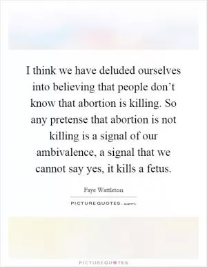 I think we have deluded ourselves into believing that people don’t know that abortion is killing. So any pretense that abortion is not killing is a signal of our ambivalence, a signal that we cannot say yes, it kills a fetus Picture Quote #1