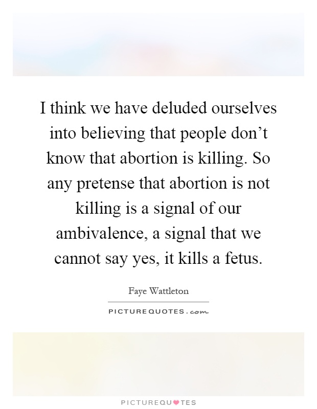 I think we have deluded ourselves into believing that people don't know that abortion is killing. So any pretense that abortion is not killing is a signal of our ambivalence, a signal that we cannot say yes, it kills a fetus Picture Quote #1