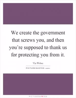 We create the government that screws you, and then you’re supposed to thank us for protecting you from it Picture Quote #1