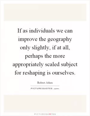 If as individuals we can improve the geography only slightly, if at all, perhaps the more appropriately scaled subject for reshaping is ourselves Picture Quote #1