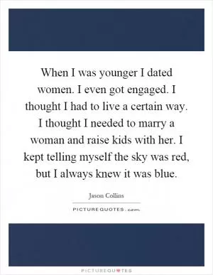 When I was younger I dated women. I even got engaged. I thought I had to live a certain way. I thought I needed to marry a woman and raise kids with her. I kept telling myself the sky was red, but I always knew it was blue Picture Quote #1