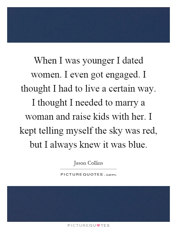 When I was younger I dated women. I even got engaged. I thought I had to live a certain way. I thought I needed to marry a woman and raise kids with her. I kept telling myself the sky was red, but I always knew it was blue Picture Quote #1