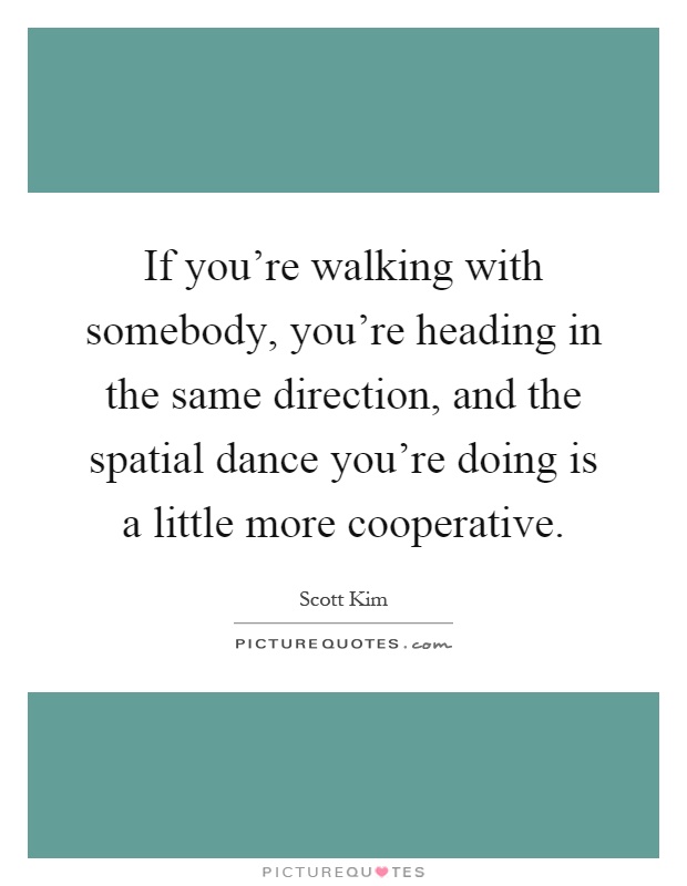 If you're walking with somebody, you're heading in the same direction, and the spatial dance you're doing is a little more cooperative Picture Quote #1