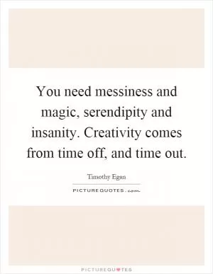 You need messiness and magic, serendipity and insanity. Creativity comes from time off, and time out Picture Quote #1