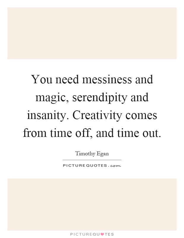 You need messiness and magic, serendipity and insanity. Creativity comes from time off, and time out Picture Quote #1