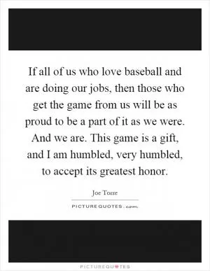 If all of us who love baseball and are doing our jobs, then those who get the game from us will be as proud to be a part of it as we were. And we are. This game is a gift, and I am humbled, very humbled, to accept its greatest honor Picture Quote #1
