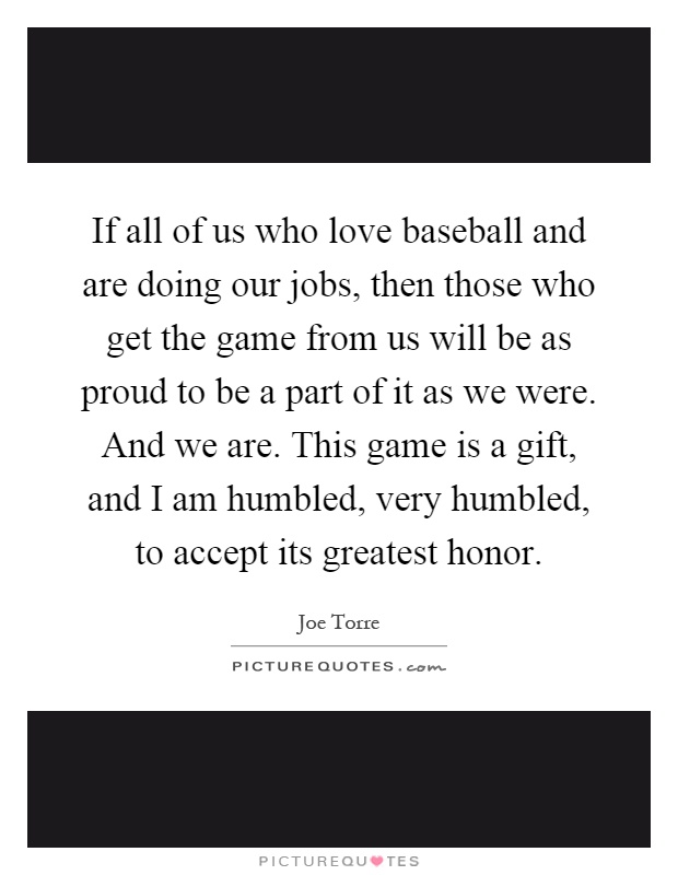 If all of us who love baseball and are doing our jobs, then those who get the game from us will be as proud to be a part of it as we were. And we are. This game is a gift, and I am humbled, very humbled, to accept its greatest honor Picture Quote #1
