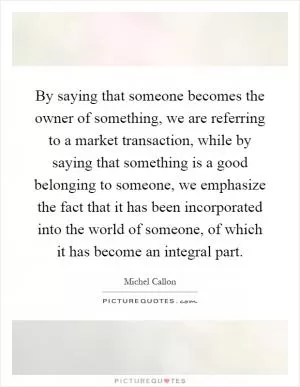By saying that someone becomes the owner of something, we are referring to a market transaction, while by saying that something is a good belonging to someone, we emphasize the fact that it has been incorporated into the world of someone, of which it has become an integral part Picture Quote #1