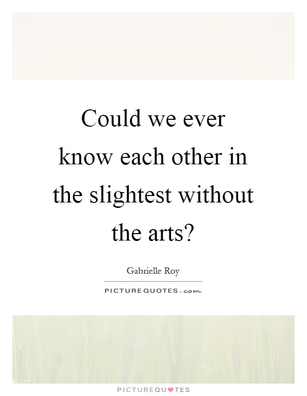 Could we ever know each other in the slightest without the arts? Picture Quote #1