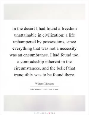 In the desert I had found a freedom unattainable in civilization; a life unhampered by possessions, since everything that was not a necessity was an encumbrance. I had found too, a comradeship inherent in the circumstances, and the belief that tranquility was to be found there Picture Quote #1