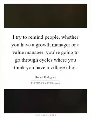 I try to remind people, whether you have a growth manager or a value manager, you’re going to go through cycles where you think you have a village idiot Picture Quote #1