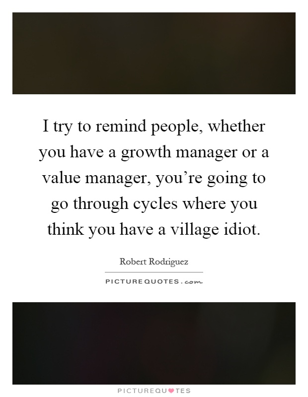 I try to remind people, whether you have a growth manager or a value manager, you're going to go through cycles where you think you have a village idiot Picture Quote #1