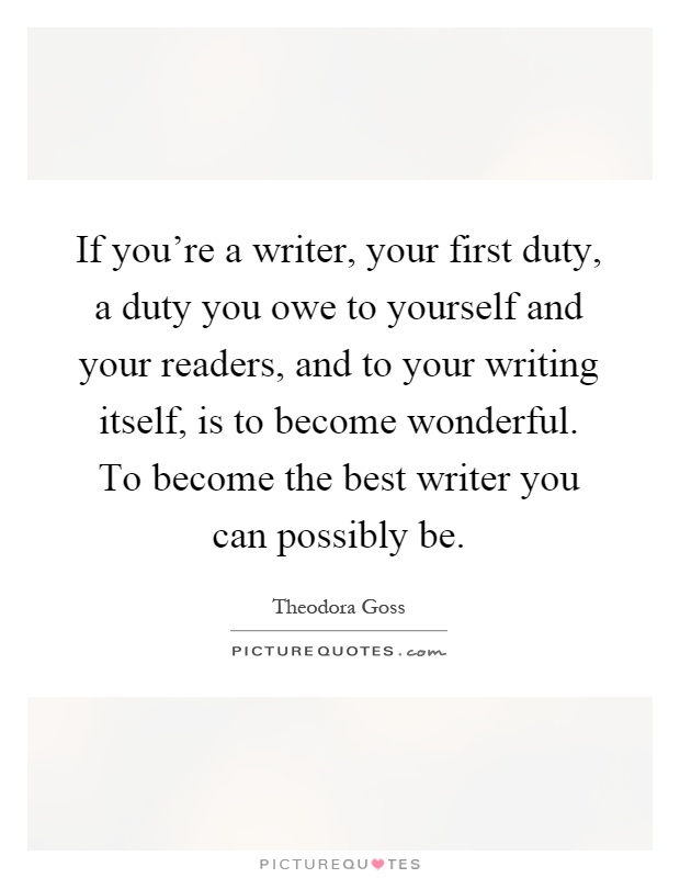 If you're a writer, your first duty, a duty you owe to yourself and your readers, and to your writing itself, is to become wonderful. To become the best writer you can possibly be Picture Quote #1